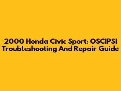 2000 Honda Civic Sport: OSCIPSI Troubleshooting And Repair Guide