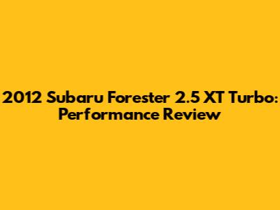 2012 Subaru Forester 2.5 XT Turbo: Performance Review