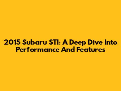 2015 Subaru STI: A Deep Dive Into Performance And Features