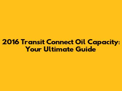 2016 Transit Connect Oil Capacity: Your Ultimate Guide