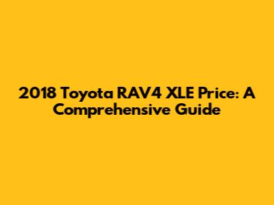 2018 Toyota RAV4 XLE Price: A Comprehensive Guide