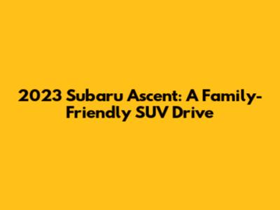 2023 Subaru Ascent: A Family-Friendly SUV Drive
