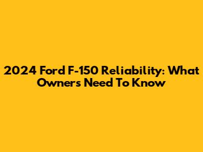 2024 Ford F-150 Reliability: What Owners Need To Know