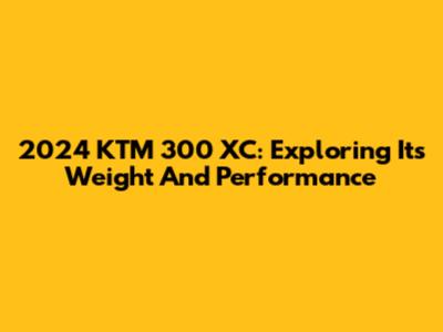 2024 KTM 300 XC: Exploring Its Weight And Performance