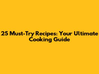 25 Must-Try Recipes: Your Ultimate Cooking Guide