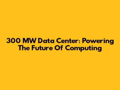 300 MW Data Center: Powering The Future Of Computing