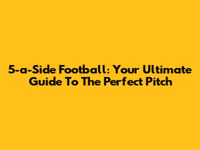 5-a-Side Football: Your Ultimate Guide To The Perfect Pitch