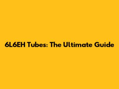 6L6EH Tubes: The Ultimate Guide