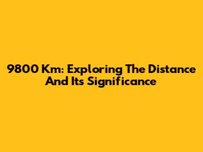 9800 Km: Exploring The Distance And Its Significance