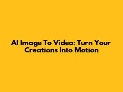 AI Image To Video: Turn Your Creations Into Motion