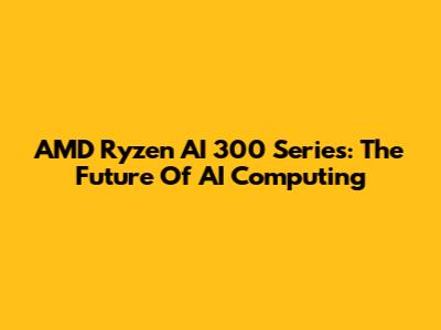 AMD Ryzen AI 300 Series: The Future Of AI Computing
