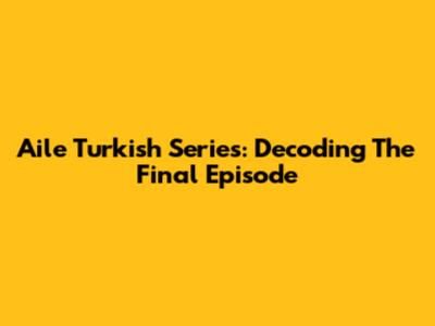 Aile Turkish Series: Decoding The Final Episode