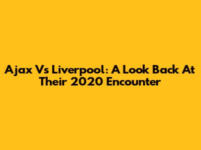 Ajax Vs Liverpool: A Look Back At Their 2020 Encounter