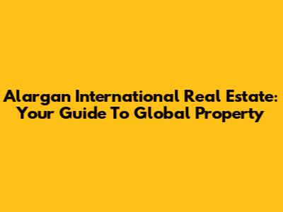 Alargan International Real Estate: Your Guide To Global Property