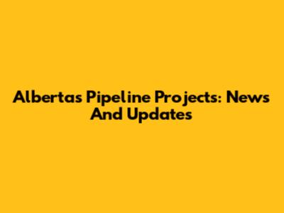 Alberta's Pipeline Projects: News And Updates
