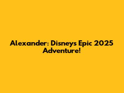 Alexander: Disney's Epic 2025 Adventure!