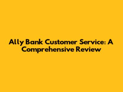 Ally Bank Customer Service: A Comprehensive Review