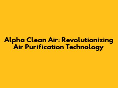 Alpha Clean Air: Revolutionizing Air Purification Technology