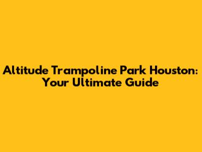 Altitude Trampoline Park Houston: Your Ultimate Guide
