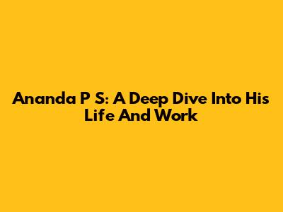 Ananda P S: A Deep Dive Into His Life And Work