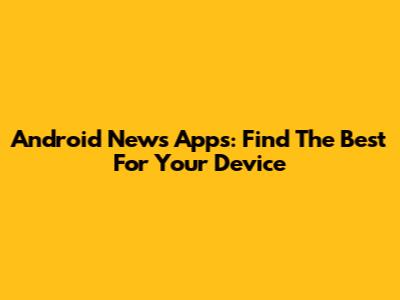 Android News Apps: Find The Best For Your Device