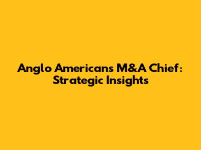 Anglo American's M&A Chief: Strategic Insights