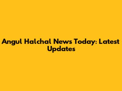 Angul Halchal News Today: Latest Updates