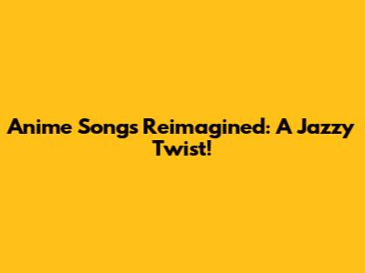 Anime Songs Reimagined: A Jazzy Twist!
