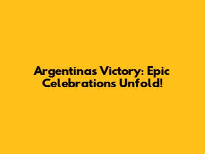 Argentina's Victory: Epic Celebrations Unfold!