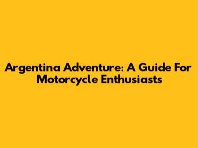 Argentina Adventure: A Guide For Motorcycle Enthusiasts