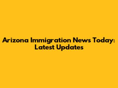 Arizona Immigration News Today: Latest Updates