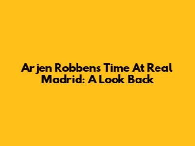 Arjen Robben's Time At Real Madrid: A Look Back