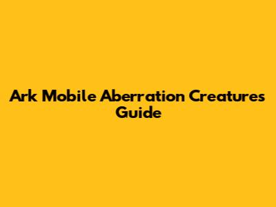 Ark Mobile Aberration Creatures Guide