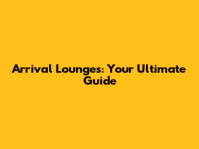 Arrival Lounges: Your Ultimate Guide