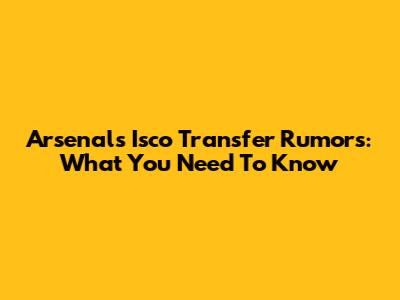 Arsenal's Isco Transfer Rumors: What You Need To Know