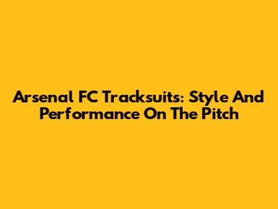 Arsenal FC Tracksuits: Style And Performance On The Pitch