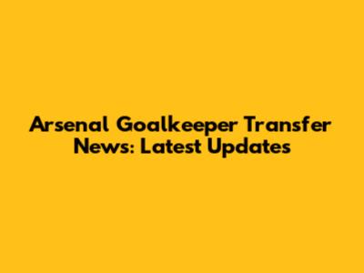 Arsenal Goalkeeper Transfer News: Latest Updates