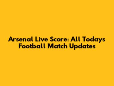 Arsenal Live Score: All Today's Football Match Updates