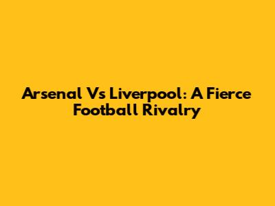Arsenal Vs Liverpool: A Fierce Football Rivalry