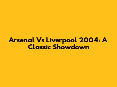 Arsenal Vs Liverpool 2004: A Classic Showdown