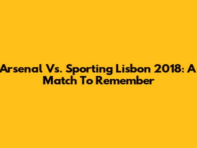Arsenal Vs. Sporting Lisbon 2018: A Match To Remember