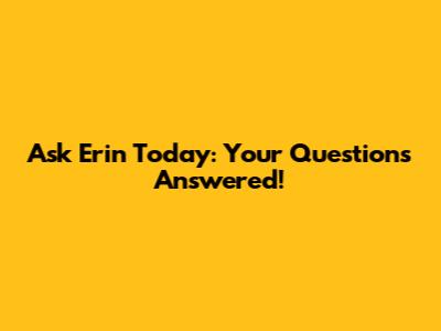 Ask Erin Today: Your Questions Answered!