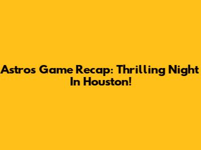 Astros Game Recap: Thrilling Night In Houston!