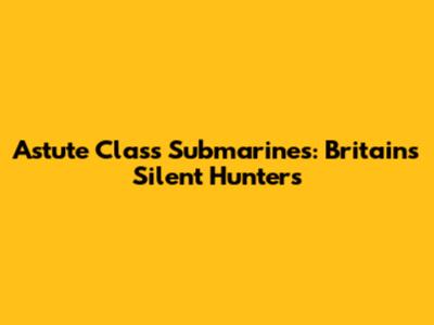 Astute Class Submarines: Britain's Silent Hunters