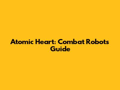 Atomic Heart: Combat Robots Guide