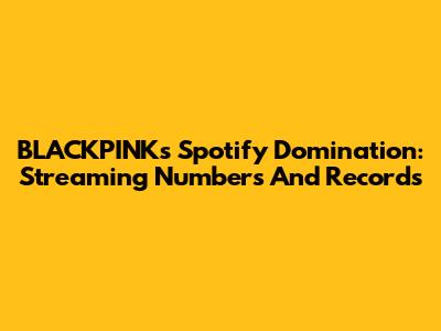 BLACKPINK's Spotify Domination: Streaming Numbers And Records