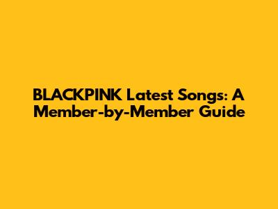 BLACKPINK Latest Songs: A Member-by-Member Guide