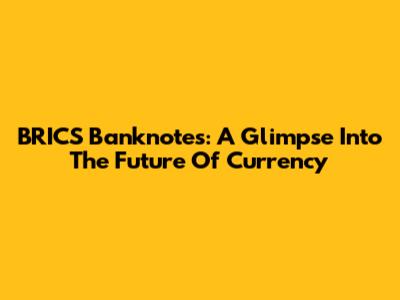 BRICS Banknotes: A Glimpse Into The Future Of Currency