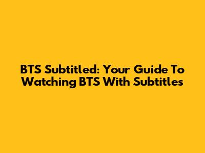 BTS Subtitled: Your Guide To Watching BTS With Subtitles