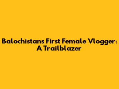 Balochistan's First Female Vlogger: A Trailblazer